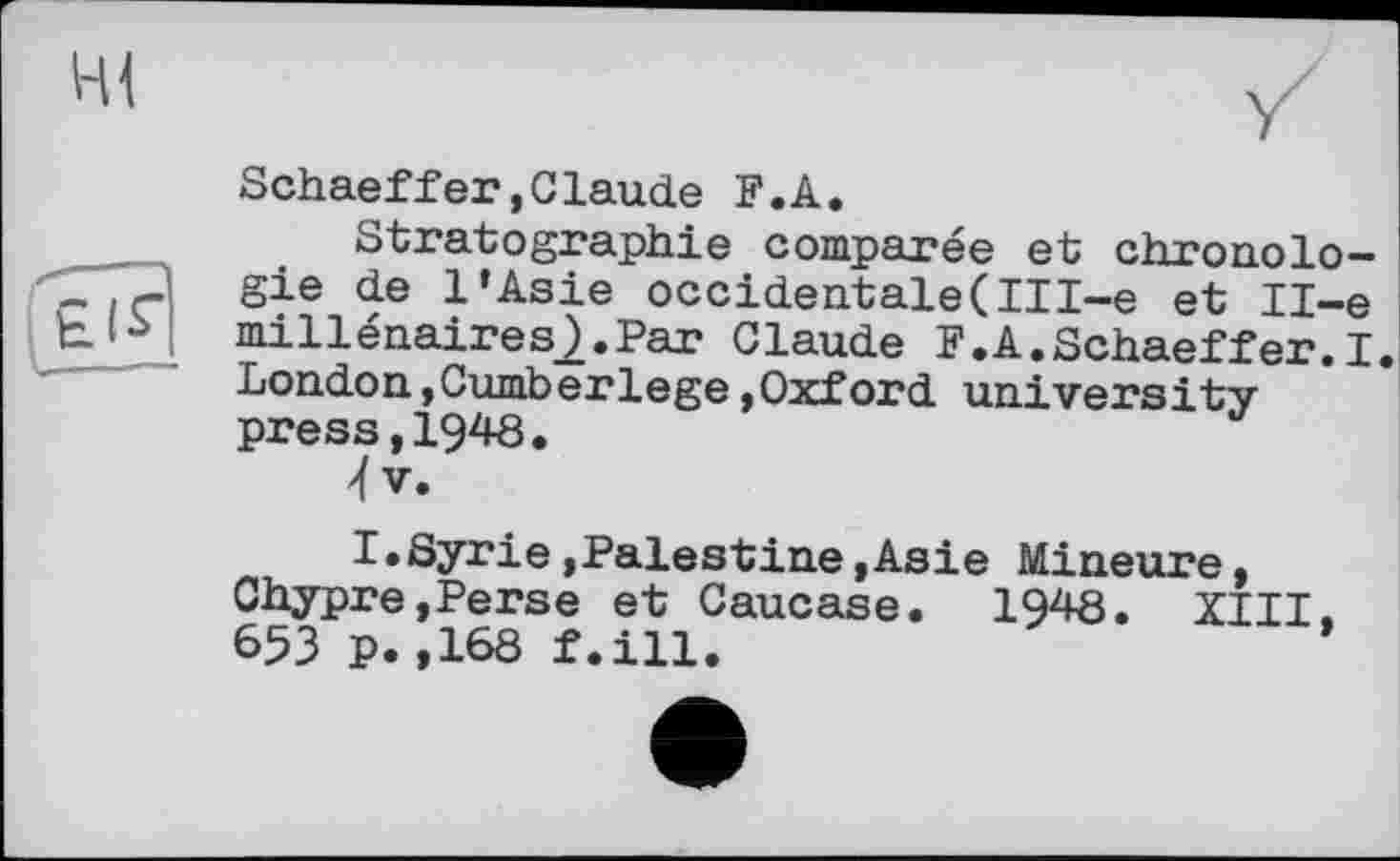 ﻿HI
Schaeffer»Claude F.A.
Stratographie comparée et chronolo-
~ gie de l’Asie occidentale(III~e et Il-e cJ^I millénaires_).Par Claude F.A.Schaeffer.I
London, Cumber lege »Oxford universitypress, 1948.
I.Syrie »Palestine »Asie Mineure, Chypre,Perse et Caucase. 1948. XIII, 653 p.,168 f.ill.